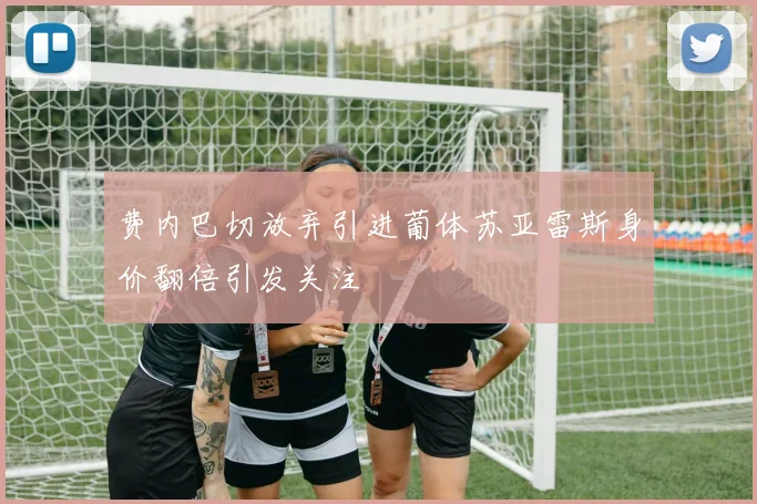 费内巴切放弃引进葡体苏亚雷斯身价翻倍引发关注