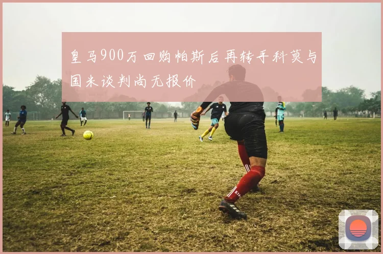 皇马900万回购帕斯后再转手科莫与国米谈判尚无报价