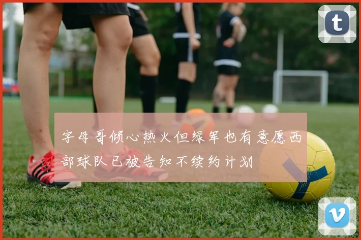 字母哥倾心热火但绿军也有意愿西部球队已被告知不续约计划