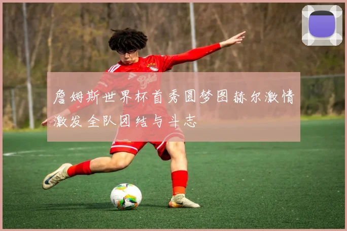 詹姆斯世界杯首秀圆梦图赫尔激情激发全队团结与斗志
