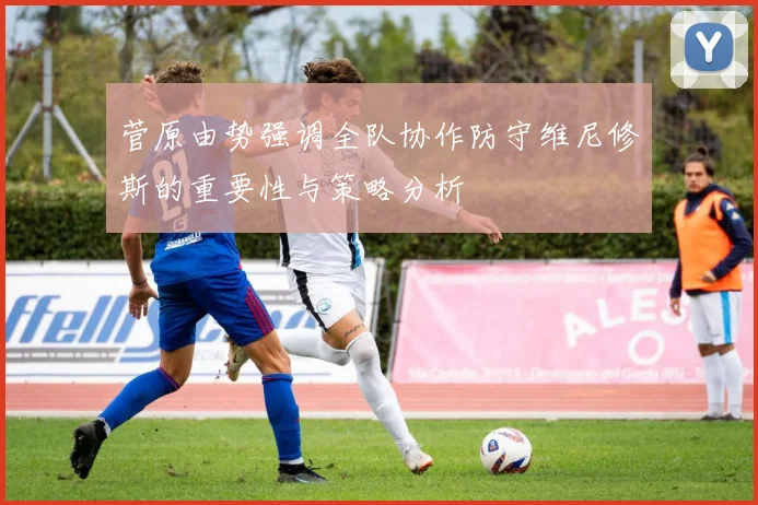 菅原由势强调全队协作防守维尼修斯的重要性与策略分析