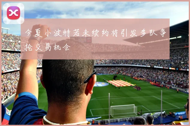 今夏小波特若未续约将引发多队争抢交易机会