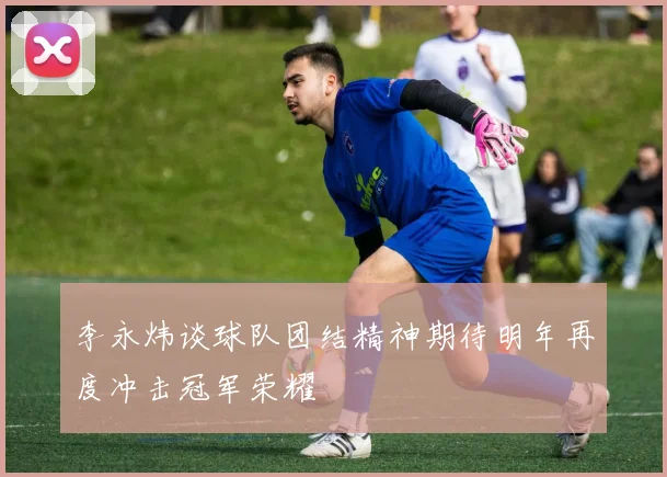 李永炜谈球队团结精神期待明年再度冲击冠军荣耀