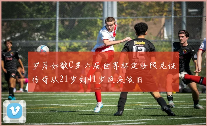 岁月如歌C罗六届世界杯定妆照见证传奇从21岁到41岁风采依旧