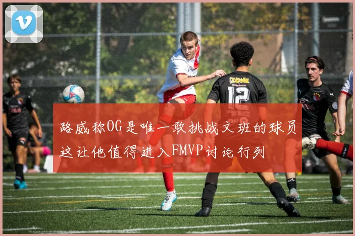 路威称OG是唯一敢挑战文班的球员这让他值得进入FMVP讨论行列
