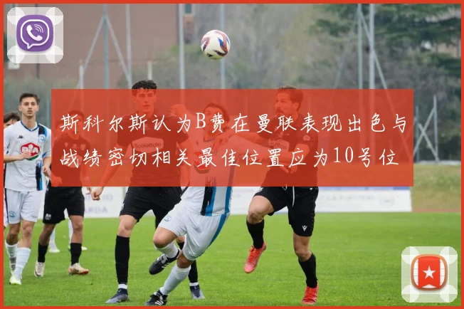 斯科尔斯认为B费在曼联表现出色与战绩密切相关最佳位置应为10号位