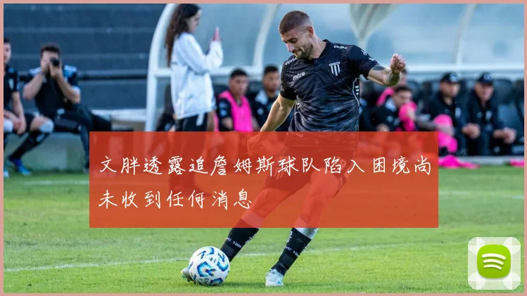 文胖透露追詹姆斯球队陷入困境尚未收到任何消息