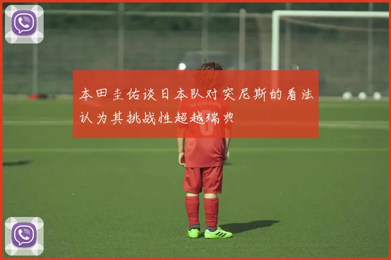 本田圭佑谈日本队对突尼斯的看法认为其挑战性超越瑞典