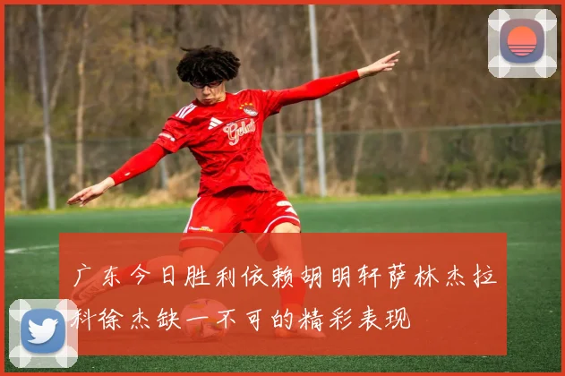 广东今日胜利依赖胡明轩萨林杰拉科徐杰缺一不可的精彩表现