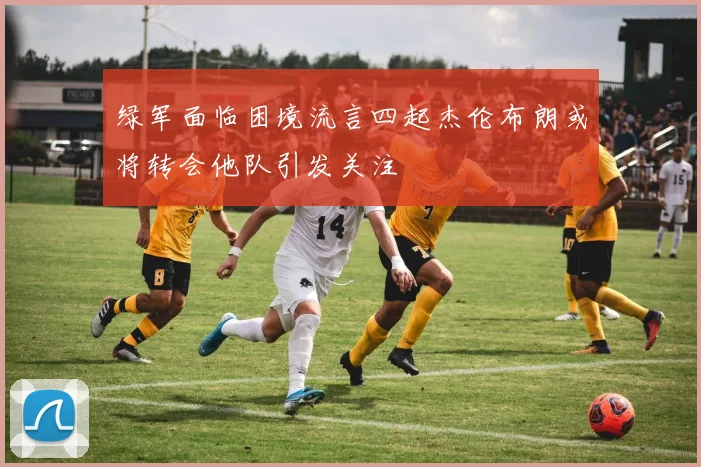 绿军面临困境流言四起杰伦布朗或将转会他队引发关注