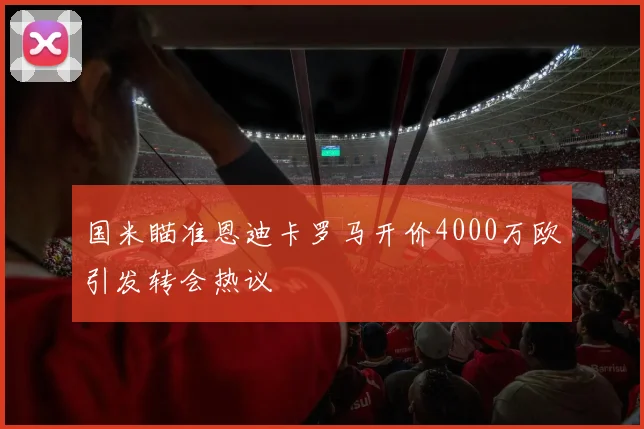 国米瞄准恩迪卡罗马开价4000万欧引发转会热议