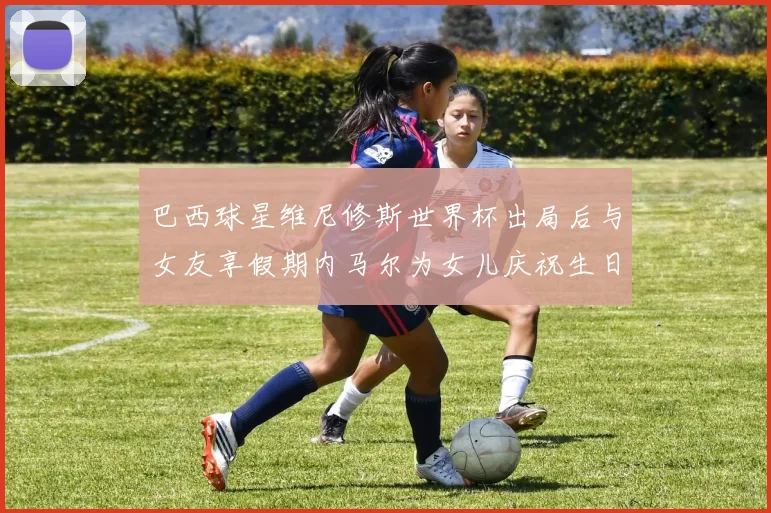 巴西球星维尼修斯世界杯出局后与女友享假期内马尔为女儿庆祝生日