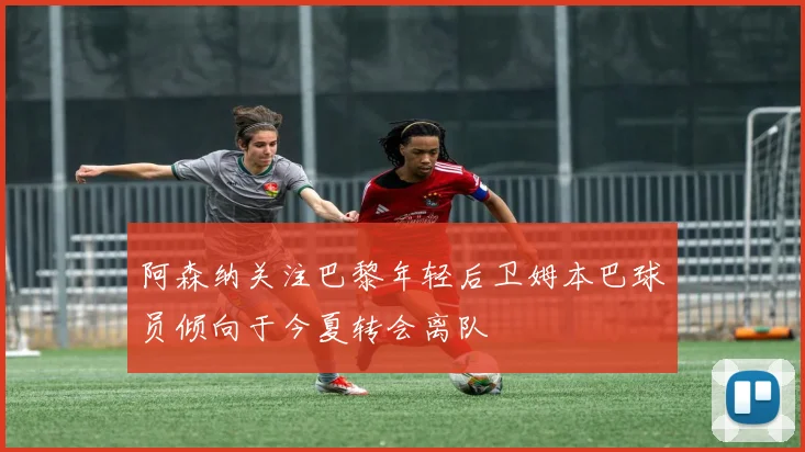 阿森纳关注巴黎年轻后卫姆本巴球员倾向于今夏转会离队