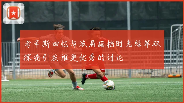 考辛斯回忆与浓眉搭档时光绿军双探花引发谁更优秀的讨论