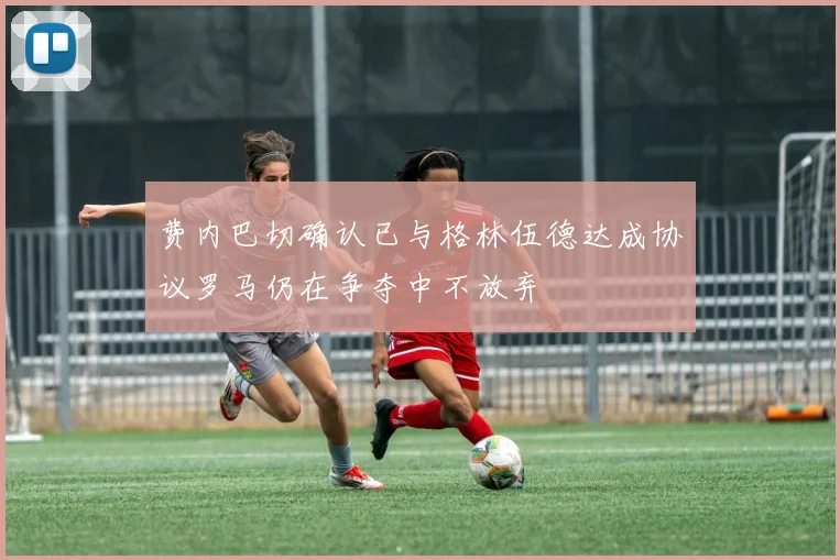 费内巴切确认已与格林伍德达成协议罗马仍在争夺中不放弃